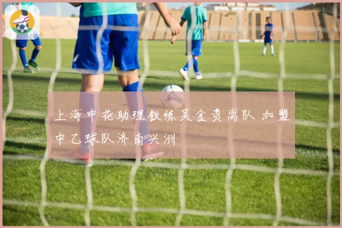 上海申花助理教练吴金贵离队 加盟中乙球队济南兴洲