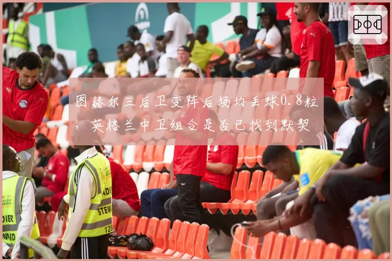 图赫尔三后卫变阵后场均丢球0.8粒，英格兰中卫组合是否已找到默契