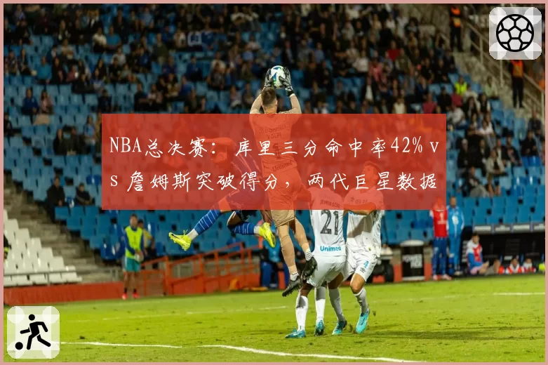 NBA总决赛：库里三分命中率42% vs 詹姆斯突破得分，两代巨星数据巅峰对决