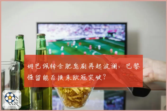 姆巴佩转会肥皂剧再起波澜，巴黎强留能否换来欧冠突破？