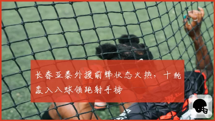 长春亚泰外援前锋状态火热，十轮轰入八球领跑射手榜