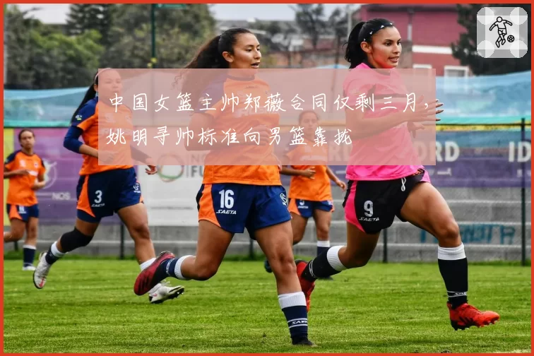 中国女篮主帅郑薇合同仅剩三月，姚明寻帅标准向男篮靠拢