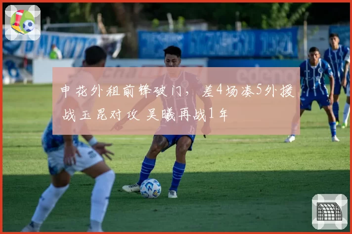 申花外租前锋破门，差4场凑5外援 战玉昆对攻 吴曦再战1年