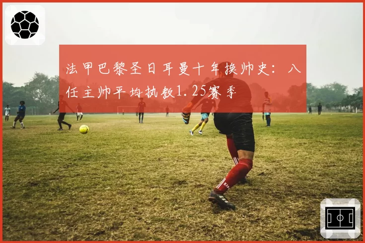 法甲巴黎圣日耳曼十年换帅史:八任主帅平均执教1.25赛季
