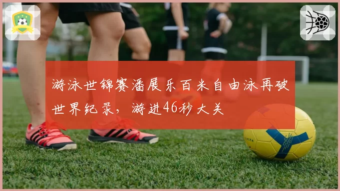 游泳世锦赛潘展乐百米自由泳再破世界纪录，游进46秒大关