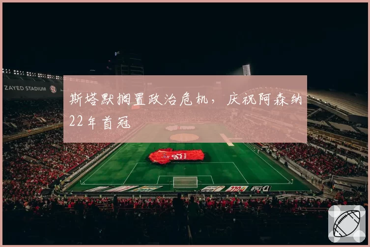 斯塔默搁置政治危机，庆祝阿森纳22年首冠