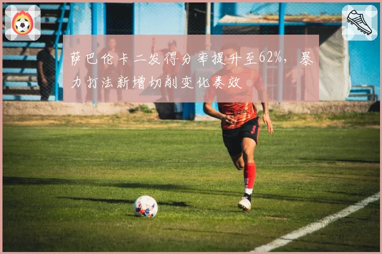 萨巴伦卡二发得分率提升至62%,暴力打法新增切削变化奏效