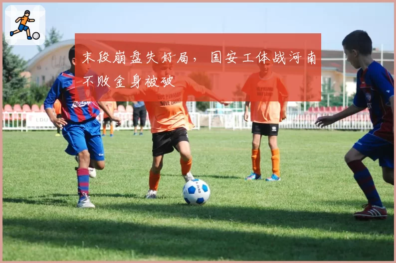 末段崩盘失好局，国安工体战河南不败金身被破