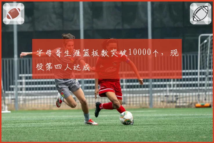 字母哥生涯篮板数突破10000个，现役第四人达成