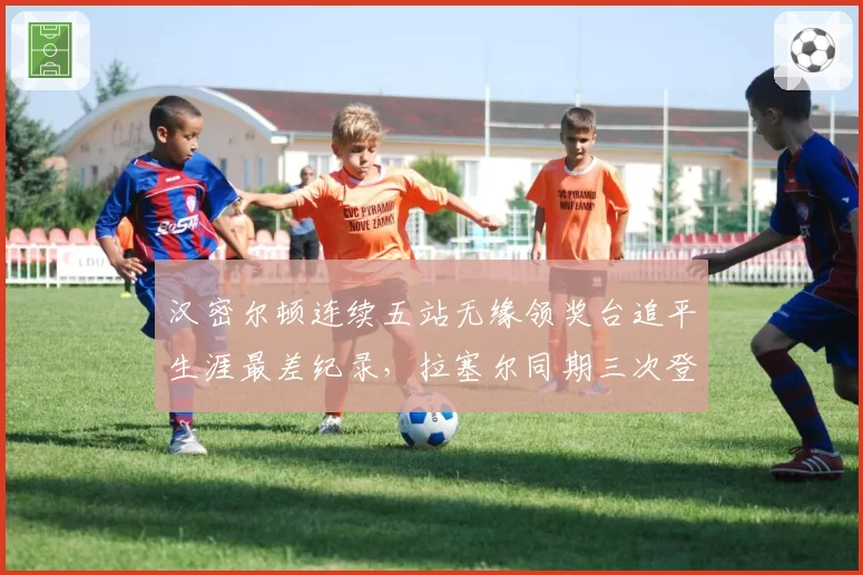汉密尔顿连续五站无缘领奖台追平生涯最差纪录，拉塞尔同期三次登台积分反超17分
