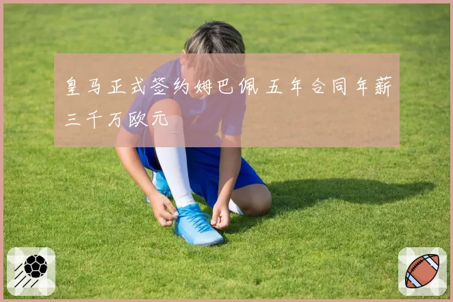 皇马正式签约姆巴佩 五年合同年薪三千万欧元