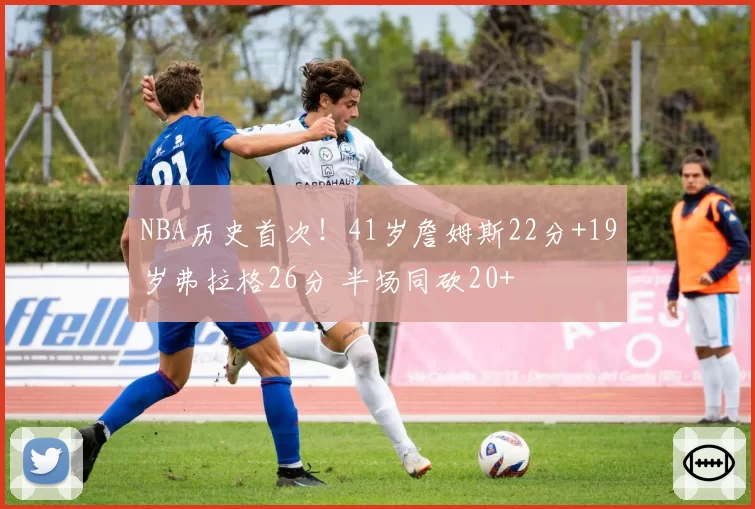 NBA历史首次!41岁詹姆斯22分+19岁弗拉格26分 半场同砍20+