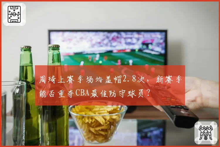 周琦上赛季场均盖帽2.8次,新赛季能否重夺CBA最佳防守球员?