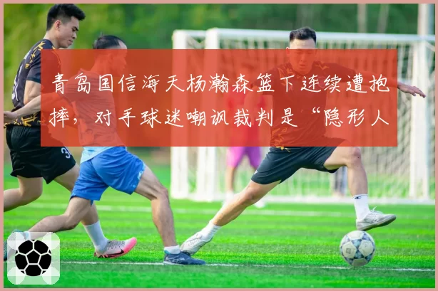 青岛国信海天杨瀚森篮下连续遭抱摔，对手球迷嘲讽裁判是“隐形人”