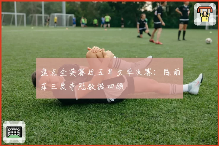 盘点全英赛近五年女单决赛：陈雨菲三度夺冠数据回顾