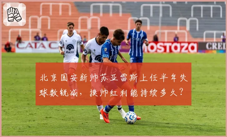 北京国安新帅苏亚雷斯上任半年失球数锐减，换帅红利能持续多久？