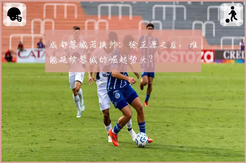 成都蓉城若换帅：徐正源之后，谁能延续蓉城的崛起势头？