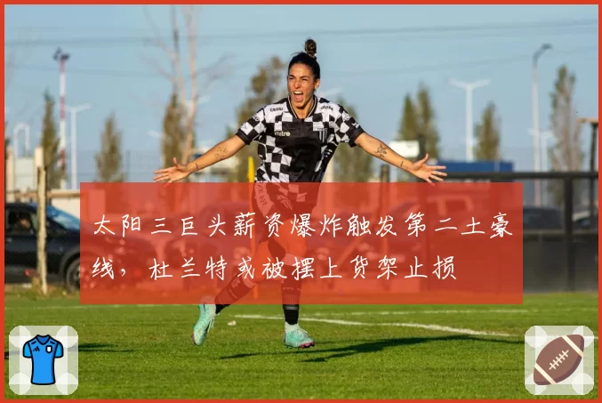 太阳三巨头薪资爆炸触发第二土豪线，杜兰特或被摆上货架止损