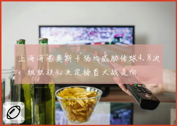 上海海港奥斯卡场均威胁传球4.8次，组织核心决定榜首大战走向