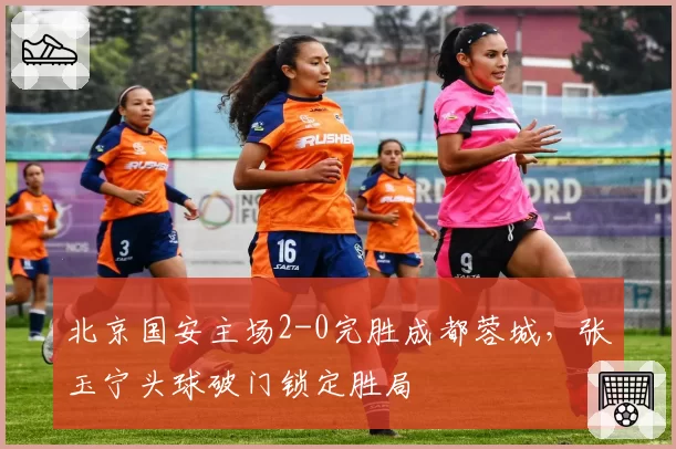 北京国安主场2-0完胜成都蓉城，张玉宁头球破门锁定胜局