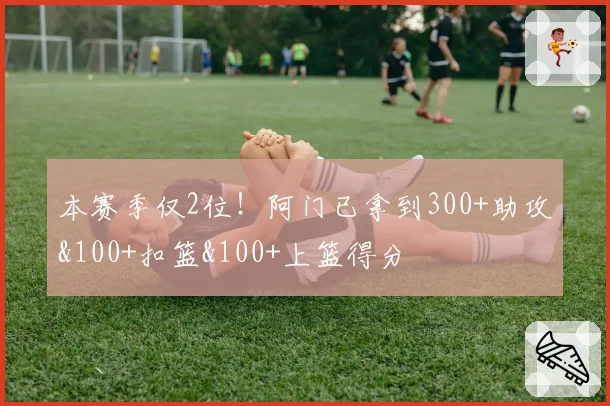 本赛季仅2位!阿门已拿到300+助攻&100+扣篮&100+上篮得分