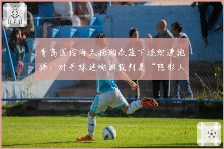 青岛国信海天杨瀚森篮下连续遭抱摔，对手球迷嘲讽裁判是“隐形人”