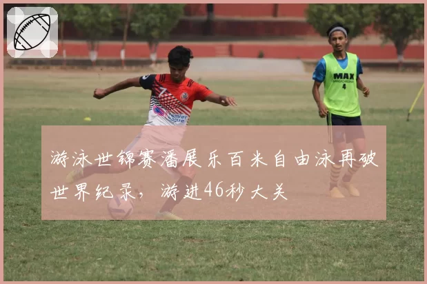 游泳世锦赛潘展乐百米自由泳再破世界纪录，游进46秒大关