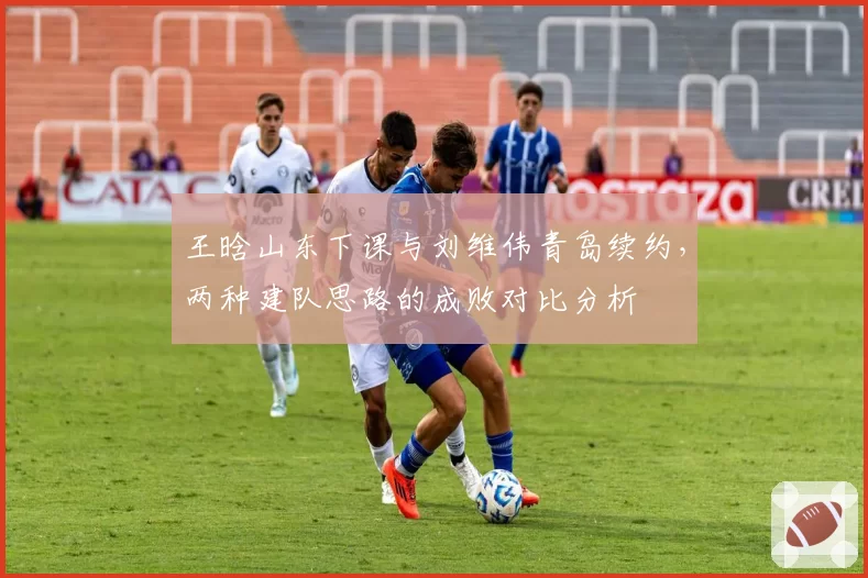 王晗山东下课与刘维伟青岛续约，两种建队思路的成败对比分析