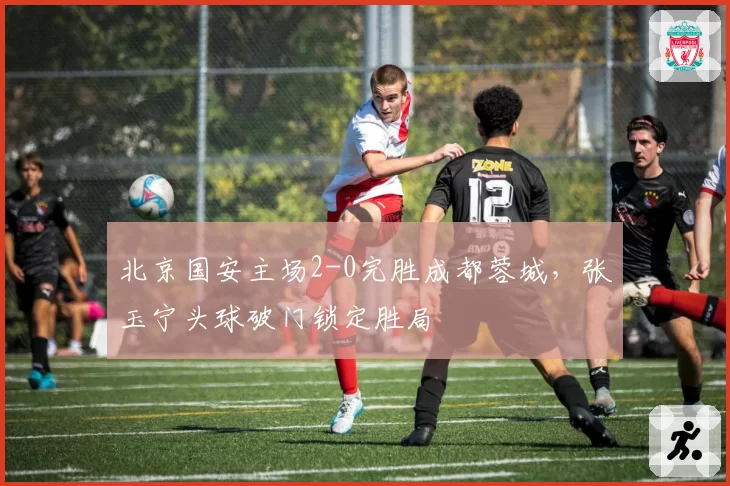 北京国安主场2-0完胜成都蓉城，张玉宁头球破门锁定胜局