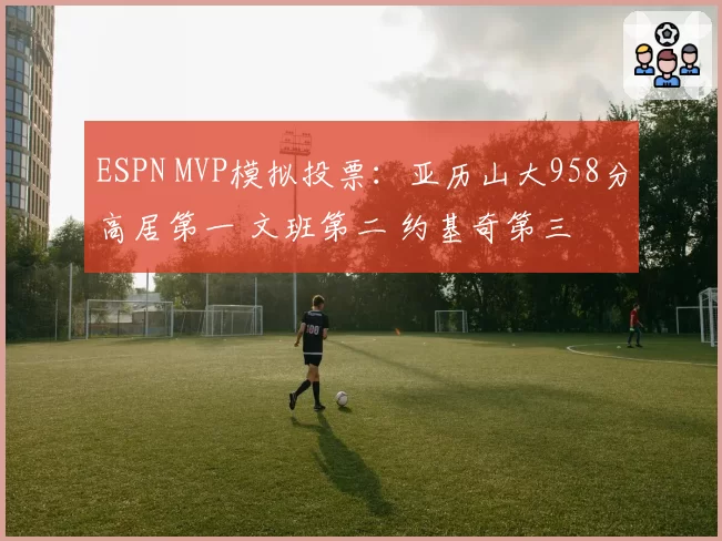 ESPN MVP模拟投票:亚历山大958分高居第一 文班第二 约基奇第三