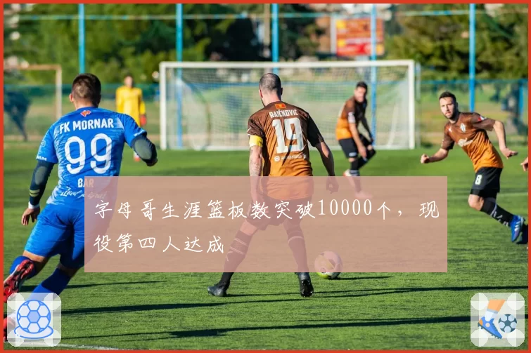 字母哥生涯篮板数突破10000个，现役第四人达成