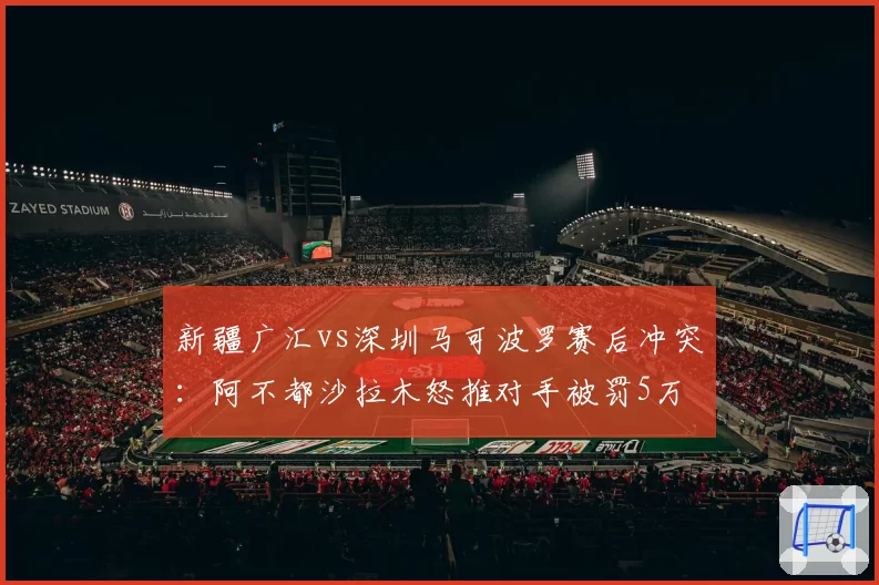 新疆广汇vs深圳马可波罗赛后冲突：阿不都沙拉木怒推对手被罚5万