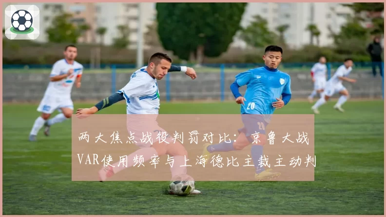 两大焦点战役判罚对比：京鲁大战VAR使用频率与上海德比主裁主动判罚倾向