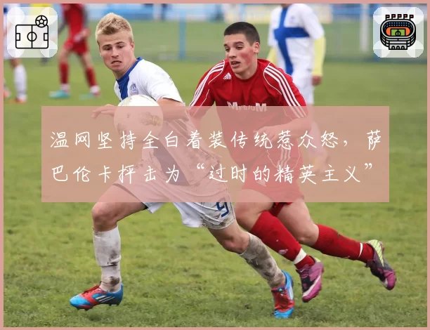 温网坚持全白着装传统惹众怒,萨巴伦卡抨击为“过时的精英主义”