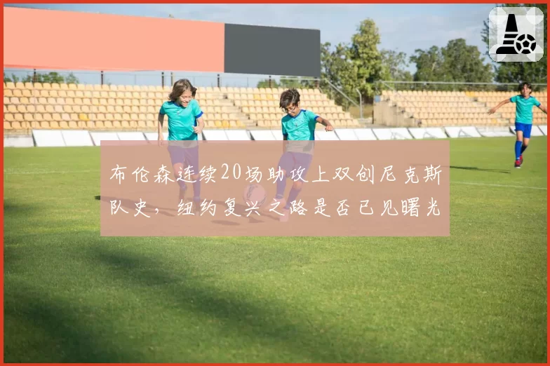 布伦森连续20场助攻上双创尼克斯队史，纽约复兴之路是否已见曙光？