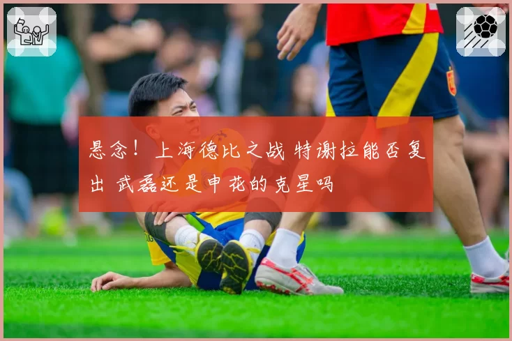 悬念!上海德比之战 特谢拉能否复出 武磊还是申花的克星吗