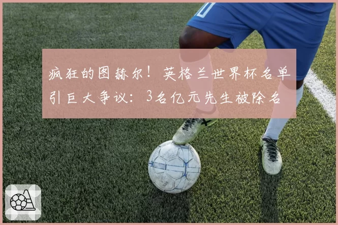 疯狂的图赫尔!英格兰世界杯名单引巨大争议:3名亿元先生被除名