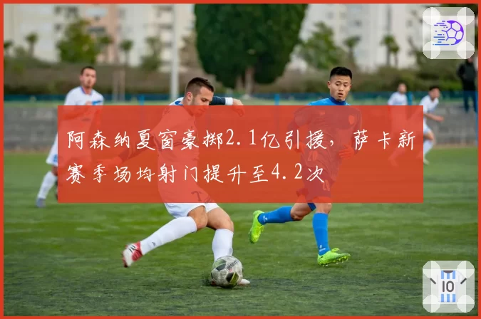 阿森纳夏窗豪掷2.1亿引援，萨卡新赛季场均射门提升至4.2次