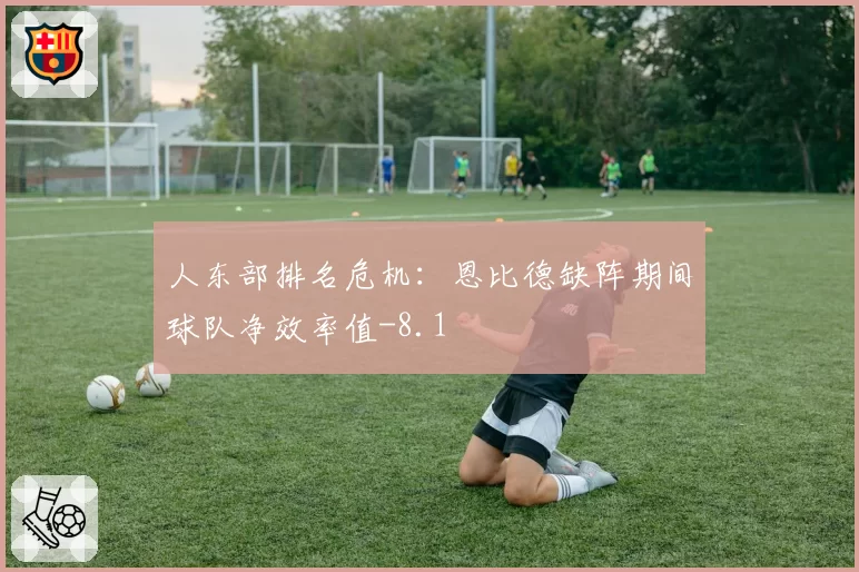 人东部排名危机：恩比德缺阵期间球队净效率值-8.1