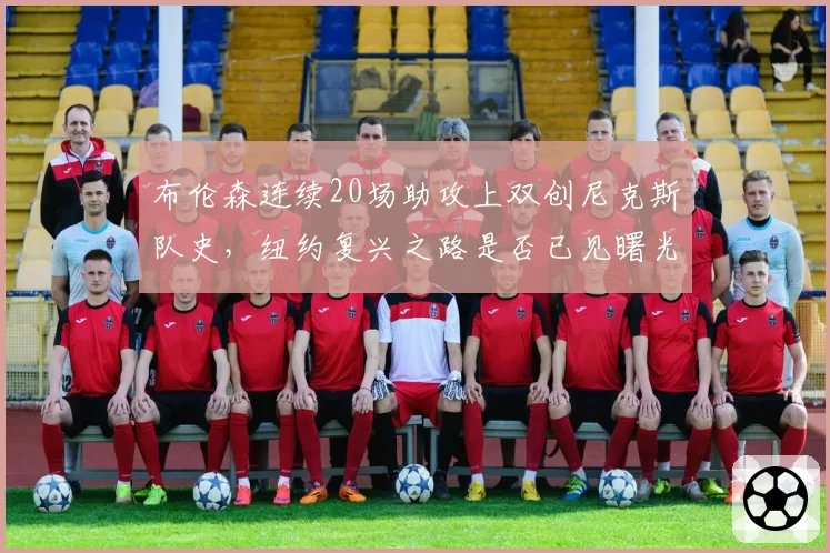 布伦森连续20场助攻上双创尼克斯队史，纽约复兴之路是否已见曙光？