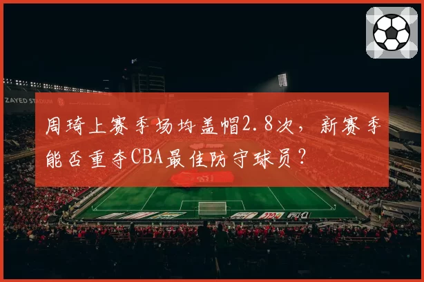 周琦上赛季场均盖帽2.8次,新赛季能否重夺CBA最佳防守球员?