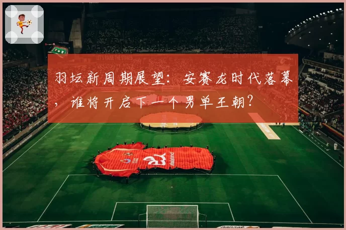 羽坛新周期展望：安赛龙时代落幕，谁将开启下一个男单王朝？