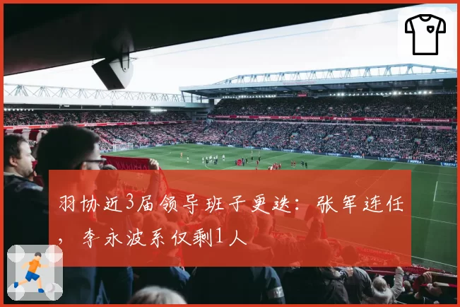 羽协近3届领导班子更迭：张军连任，李永波系仅剩1人