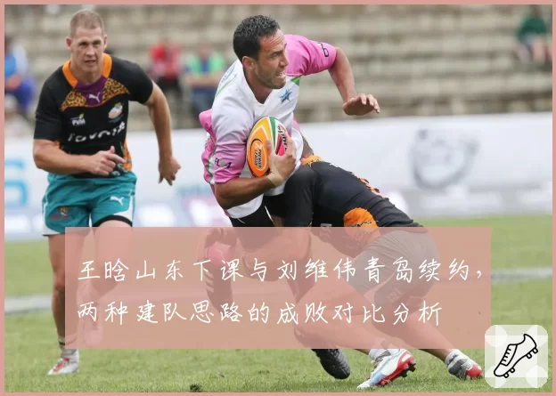 王晗山东下课与刘维伟青岛续约，两种建队思路的成败对比分析