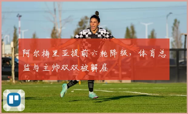 阿尔梅里亚提前六轮降级,体育总监与主帅双双被解雇