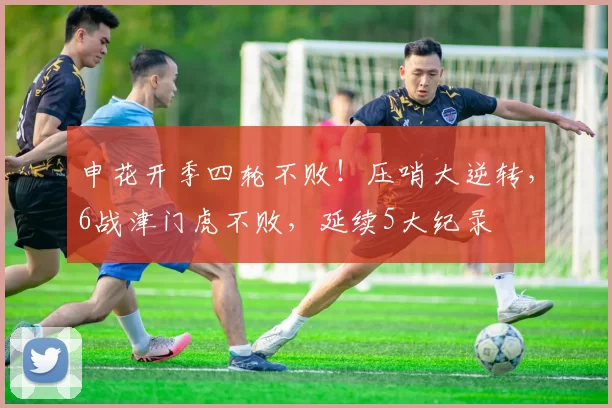 申花开季四轮不败!压哨大逆转,6战津门虎不败,延续5大纪录