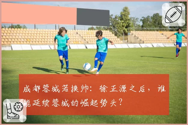 成都蓉城若换帅：徐正源之后，谁能延续蓉城的崛起势头？