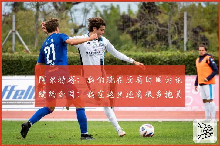 阿尔特塔:我们现在没有时间讨论续约合同;我在这里还有很多抱负