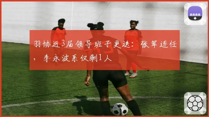 羽协近3届领导班子更迭：张军连任，李永波系仅剩1人