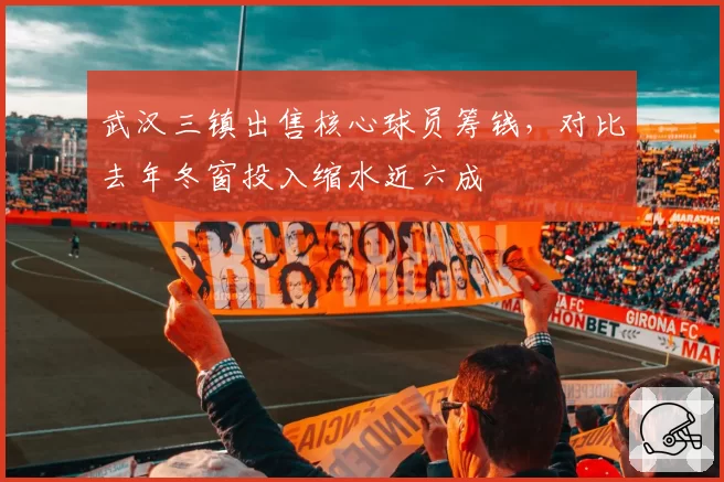 武汉三镇出售核心球员筹钱，对比去年冬窗投入缩水近六成